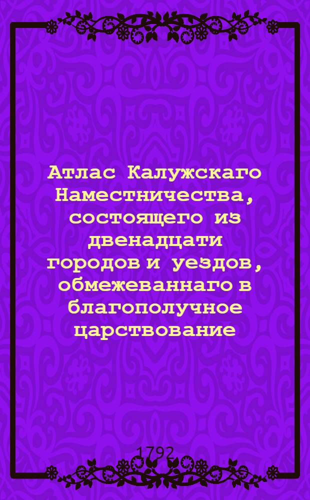 Атлас Калужскаго Наместничества, состоящего из двенадцати городов и уездов, обмежеваннаго в благополучное царствование... имп. Екатерины Алексеевны II... учрежденным от е.и.в. к пользе и спокойствию верноподанных ея государственным земель размежеванием