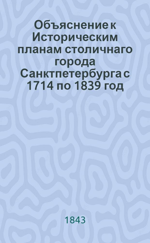 Объяснение к Историческим планам столичнаго города Санктпетербурга с 1714 по 1839 год, изданным по высочайшему государя императора повелению
