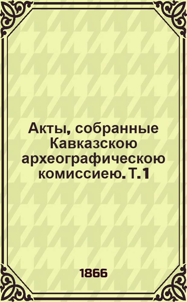 Акты, собранные Кавказскою археографическою комиссиею. Т. 1 : Т. 1
