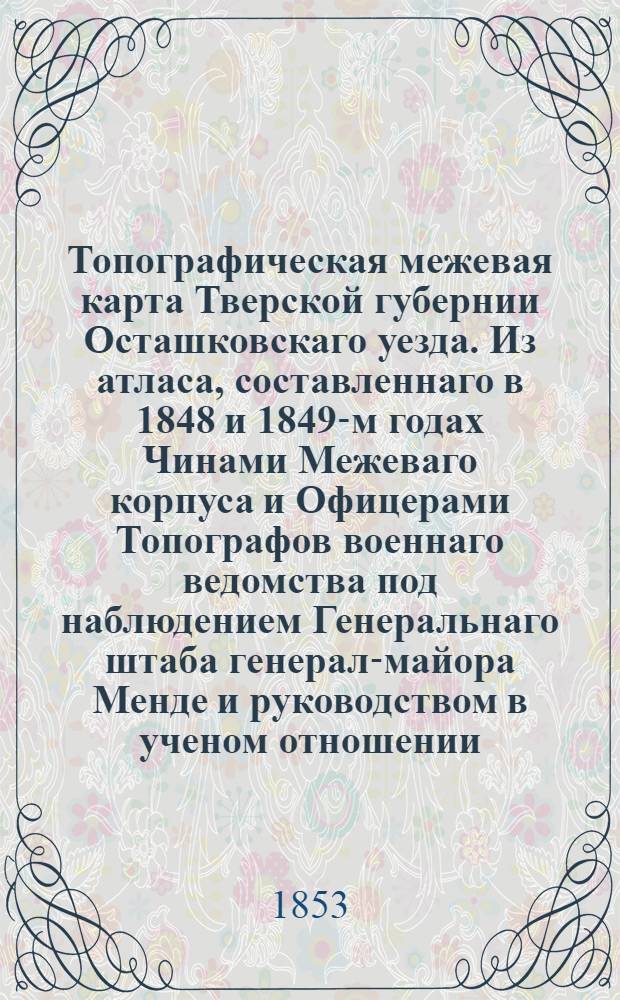 Топографическая межевая карта Тверской губернии Осташковскаго уезда. Из атласа, составленнаго в 1848 и 1849-м годах Чинами Межеваго корпуса и Офицерами Топографов военнаго ведомства под наблюдением Генеральнаго штаба генерал-майора Менде и руководством в ученом отношении, Императорскаго Русскаго Георгафическаго Общества