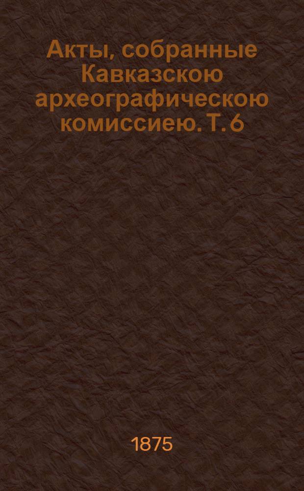 Акты, собранные Кавказскою археографическою комиссиею. Т. 6 : Т. 6