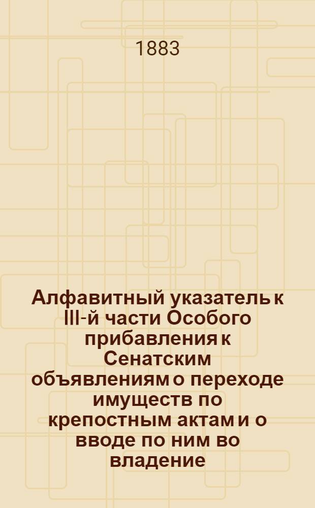 Алфавитный указатель к III-й части Особого прибавления к Сенатским объявлениям о переходе имуществ по крепостным актам и о вводе по ним во владение, за 1879-1882 годы, по губерниям: Екатеринославской, Елисаветпольской, Енисейской, Иркутской, Казанской и Калужской