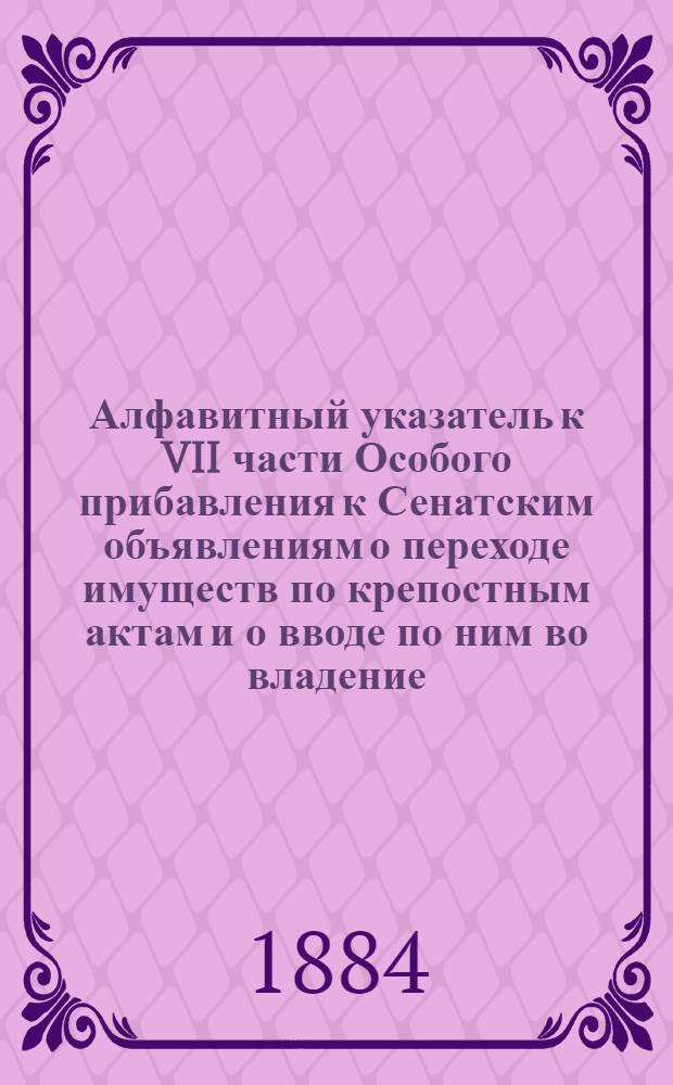 Алфавитный указатель к VII части Особого прибавления к Сенатским объявлениям о переходе имуществ по крепостным актам и о вводе по ним во владение, за 1879-1882 годы, по губерниям: Полтавской, Псковской, Рязанской и Приморской области