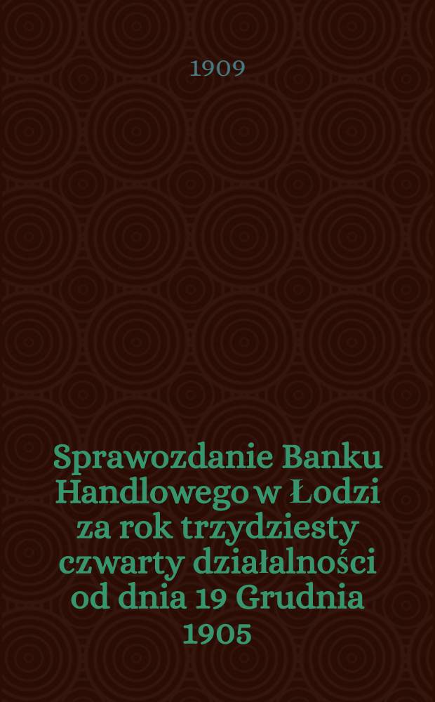 Sprawozdanie Banku Handlowego w Łodzi za rok trzydziesty czwarty działalności od dnia 19 Grudnia 1905 (1 Stycznia 1906) r. po d. 18 (31) Grudnia 1906 r. Sprawozdanie Banku Handlowego w Łodzi za rok trzydziesty szósty działalności od dnia 19 Grudnia 1907 (1 Stycznia 1908) r. do d. 18 (31) Grudnia 1908 r. włacznie = [Отчет Торгового банка в Лодзи за 1908 год]