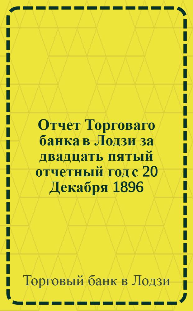 Отчет Торговаго банка в Лодзи за двадцать пятый отчетный год с 20 Декабря 1896 (1 Января 1897) года по 19 (31) Декабря 1897 года, предложенный двадцать пятому обыкновенному общему собранию акционеров состоявшемуся 12 (24) Апреля 1898 года. Отчет Торговаго банка в Лодзи за двадцать шестой отчетный год с 20 Декабря 1897 (1 Января 1898) года по 19 (31) Декабря 1898 года, предложенный двадцать шестому обыкновенному общему собранию акционеров состоявшемуся 11 (23) Апреля 1899 года