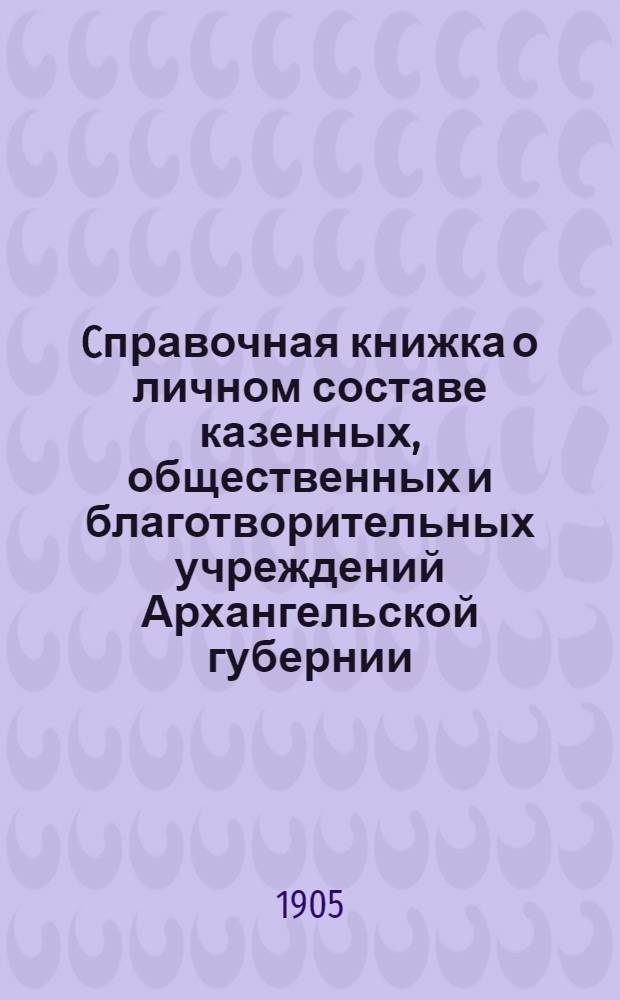 Cправочная книжка о личном составе казенных, общественных и благотворительных учреждений Архангельской губернии, 1905-й год