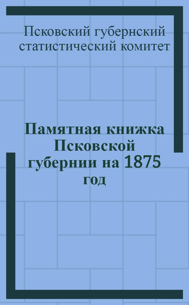 Памятная книжка Псковской губернии на 1875 год : Адрес-календарь (сост. по 22 февр. 1875 г.) и справ. сведения