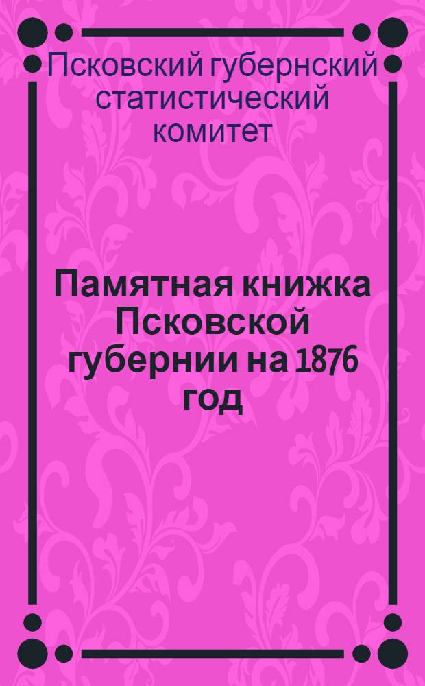 Памятная книжка Псковской губернии на 1876 год : Адрес-календарь (сост. по 27 марта 1876 г.) и стат.-справ. сведения