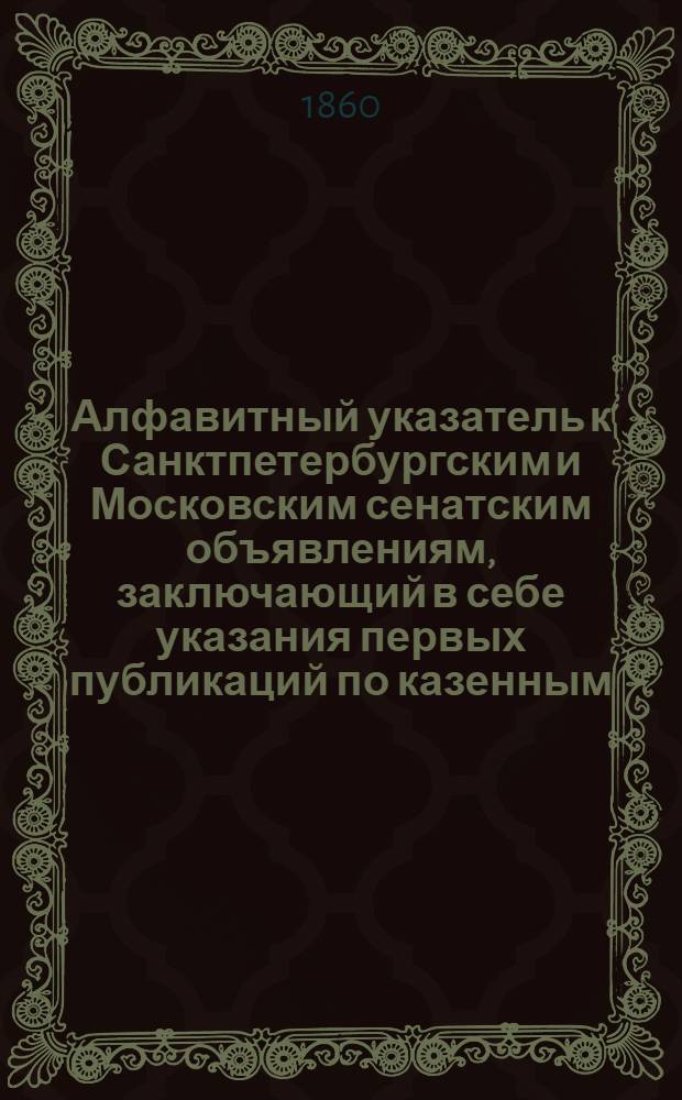 Алфавитный указатель к Санктпетербургским и Московским сенатским объявлениям, заключающий в себе указания первых публикаций по казенным, правительственным и судебным делам. 1859, ненум. вып. (окт. - дек.) : 1859, ненум. вып. (окт. - дек.)