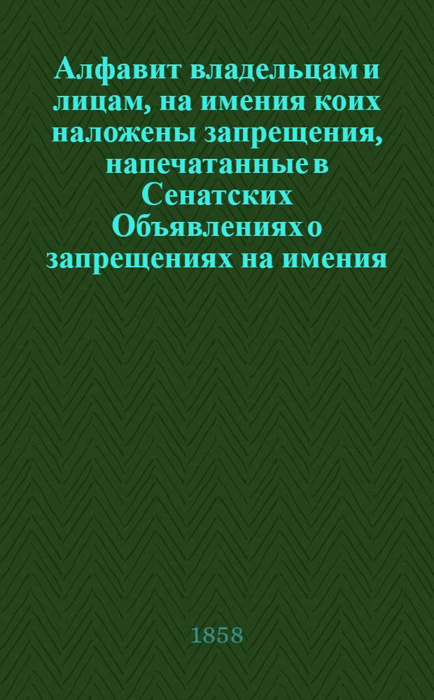 Алфавит владельцам и лицам, на имения коих наложены запрещения, напечатанные в Сенатских Объявлениях о запрещениях на имения. 1858 года : 1858 года