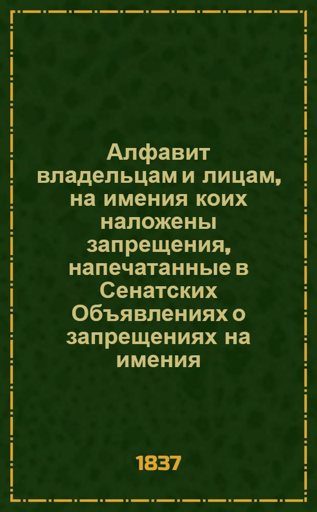 Алфавит владельцам и лицам, на имения коих наложены запрещения, напечатанные в Сенатских Объявлениях о запрещениях на имения. 1837 года : 1837 года