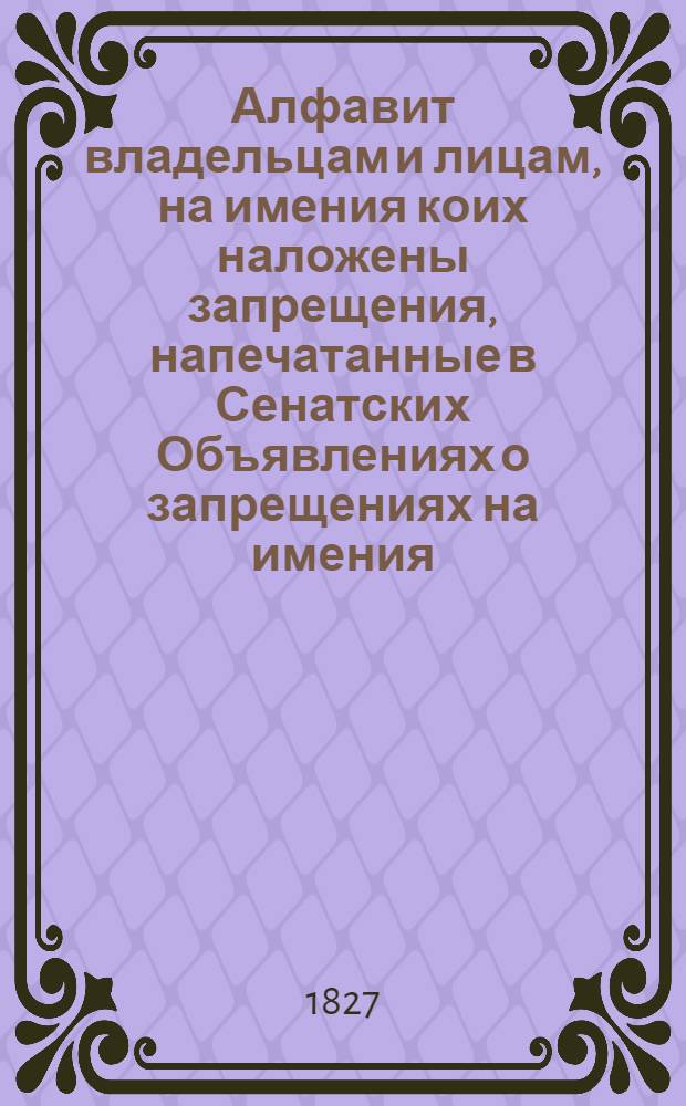 Алфавит владельцам и лицам, на имения коих наложены запрещения, напечатанные в Сенатских Объявлениях о запрещениях на имения. 1827 года : 1827 года