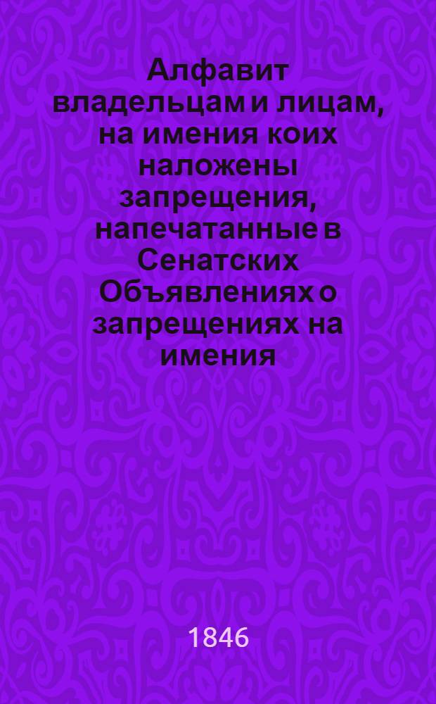 Алфавит владельцам и лицам, на имения коих наложены запрещения, напечатанные в Сенатских Объявлениях о запрещениях на имения. 1846 года : 1846 года