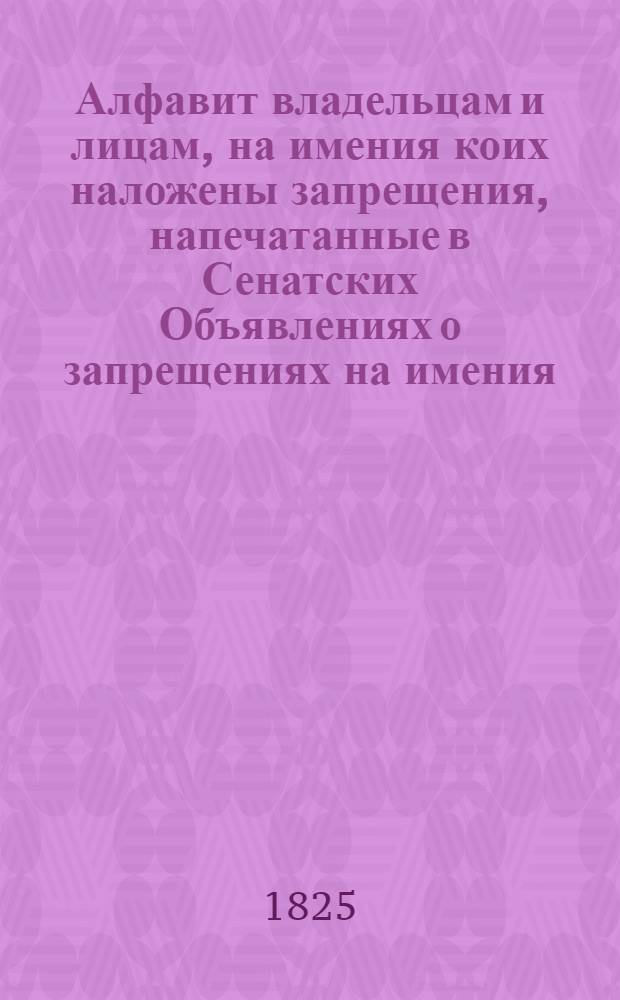 Алфавит владельцам и лицам, на имения коих наложены запрещения, напечатанные в Сенатских Объявлениях о запрещениях на имения. 1825 года : 1825 года