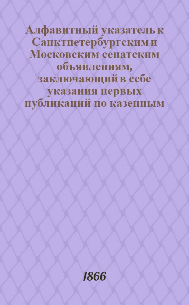 Алфавитный указатель к Санктпетербургским и Московским сенатским объявлениям, заключающий в себе указания первых публикаций по казенным, правительственным и судебным делам. 1866, ненум. вып. (окт. - дек.) : 1866, ненум. вып. (окт. - дек.)