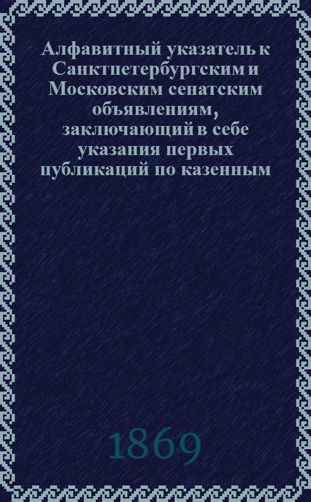 Алфавитный указатель к Санктпетербургским и Московским сенатским объявлениям, заключающий в себе указания первых публикаций по казенным, правительственным и судебным делам. 1869, ненум. вып. (апр. - июнь) : 1869, ненум. вып. (апр. - июнь)