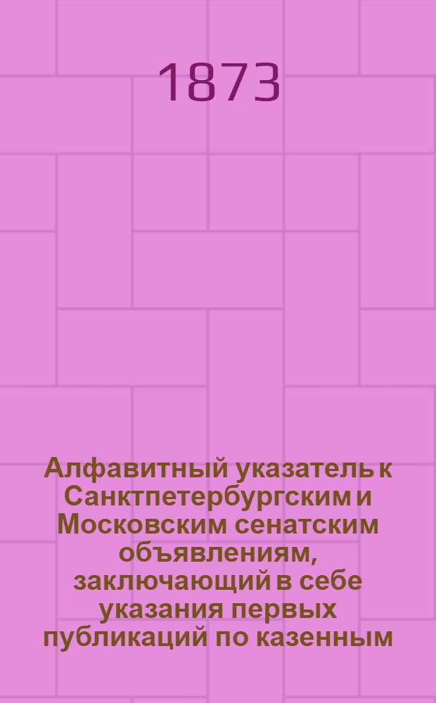 Алфавитный указатель к Санктпетербургским и Московским сенатским объявлениям, заключающий в себе указания первых публикаций по казенным, правительственным и судебным делам. 1873, ненум. вып. (апр. - июнь) : 1873, ненум. вып. (апр. - июнь)