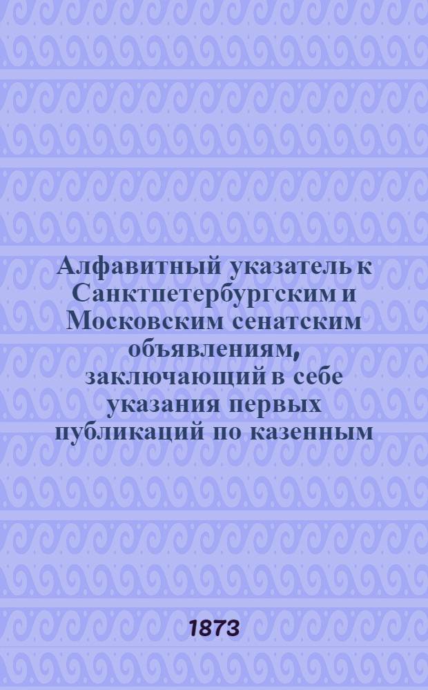 Алфавитный указатель к Санктпетербургским и Московским сенатским объявлениям, заключающий в себе указания первых публикаций по казенным, правительственным и судебным делам. 1873, ненум. вып. (июль - сент.) : 1873, ненум. вып. (июль - сент.)