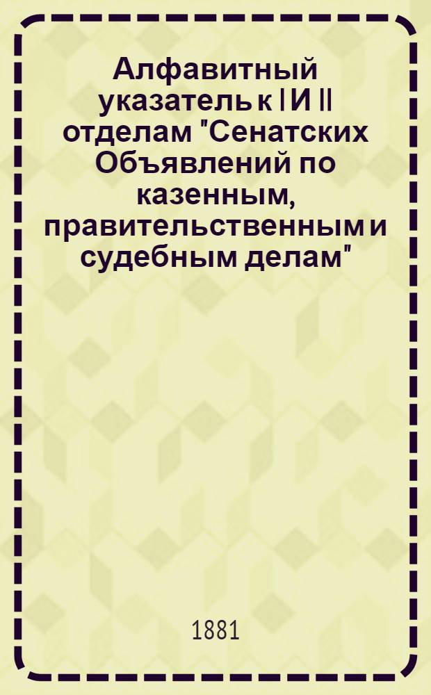 Алфавитный указатель к I И II отделам "Сенатских Объявлений по казенным, правительственным и судебным делам". 1881, июль - сент. : 1881, июль - сент.