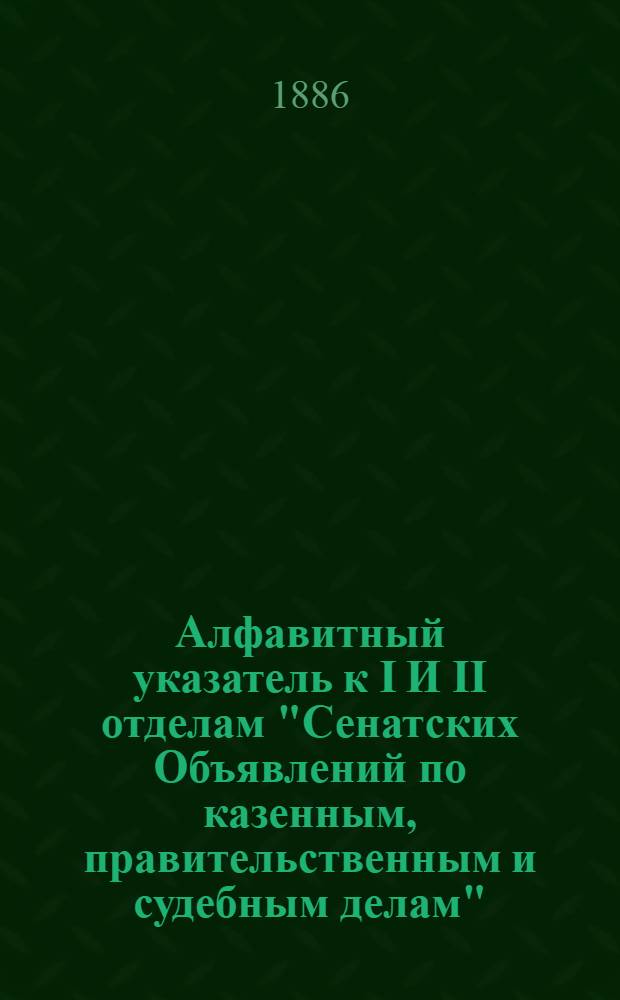 Алфавитный указатель к I И II отделам "Сенатских Объявлений по казенным, правительственным и судебным делам". 1886, янв. - март : 1886, янв. - март