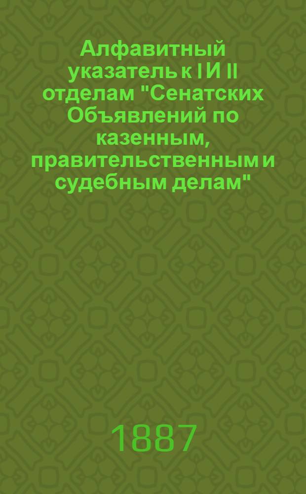 Алфавитный указатель к I И II отделам "Сенатских Объявлений по казенным, правительственным и судебным делам". 1887, янв. - март : 1887, янв. - март