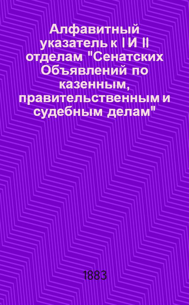 Алфавитный указатель к I И II отделам "Сенатских Объявлений по казенным, правительственным и судебным делам". 1883, апр. - июнь : 1883, апр. - июнь