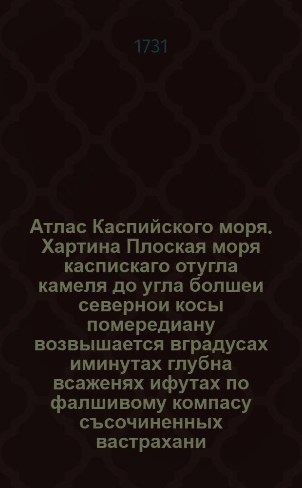 [Атлас Каспийского моря]. Хартина Плоская моря каспискаго отугла камеля до угла болшеи севернои косы помередиану возвышается вградусах иминутах глубна всаженях ифутах по фалшивому компасу съсочиненных вастрахани. печатана придмиралтеиской колегии воакадемическои типографии