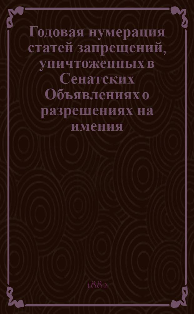 Годовая нумерация статей запрещений, уничтоженных в Сенатских Объявлениях о разрешениях на имения. Годовая нумерация статей Запрещений, уничтоженных в Сенатских Объявлениях о Разрешениях за 1882 год