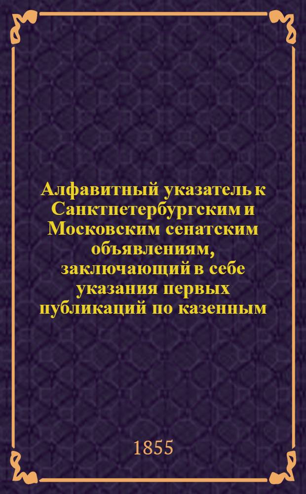 Алфавитный указатель к Санктпетербургским и Московским сенатским объявлениям, заключающий в себе указания первых публикаций по казенным, правительственным и судебным делам. 1855, ненум. вып. (окт. - дек.) : 1855, ненум. вып. (окт. - дек.)