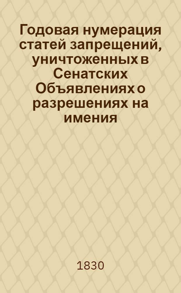 Годовая нумерация статей запрещений, уничтоженных в Сенатских Объявлениях о разрешениях на имения. Годовая номерация запретительных статей, в течении 1830 года совершенно уничтоженых, с показанием в конце сей номерации и частию уничтоженных статей запрещений