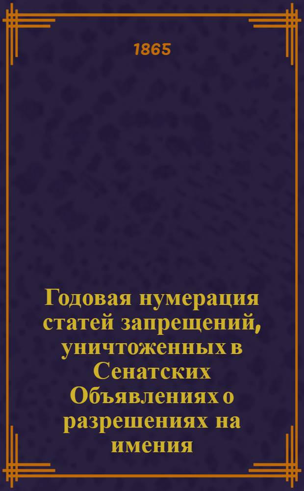 Годовая нумерация статей запрещений, уничтоженных в Сенатских Объявлениях о разрешениях на имения. за 1865 год : за 1865 год