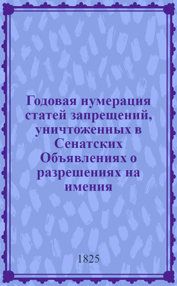 Годовая нумерация статей запрещений, уничтоженных в Сенатских Объявлениях о разрешениях на имения. Годовой Алфавит Владельцам имений, значущимся в книге Сенатских Объявлений о разрешениях 1825 года