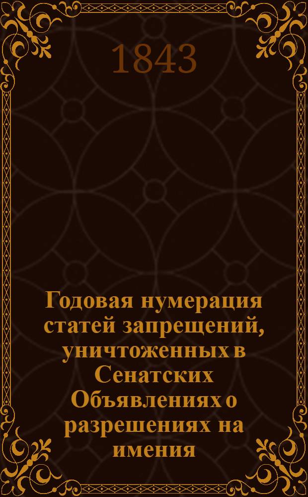 Годовая нумерация статей запрещений, уничтоженных в Сенатских Объявлениях о разрешениях на имения. Годовая нумерация уничтоженных статей Запрещений, к Сенатским Объявлениям о Разрешениях, 1843 года, с означением статей сих Объявлений