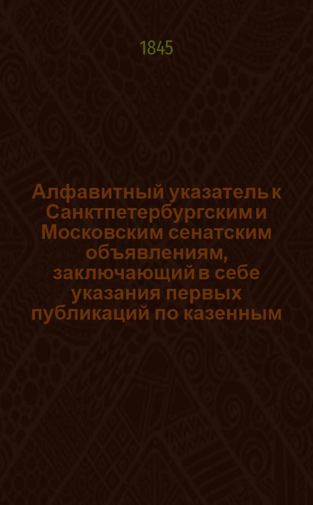 Алфавитный указатель к Санктпетербургским и Московским сенатским объявлениям, заключающий в себе указания первых публикаций по казенным, правительственным и судебным делам. 1845, ненум. вып. (апр. - июнь) : 1845, ненум. вып. (апр. - июнь)