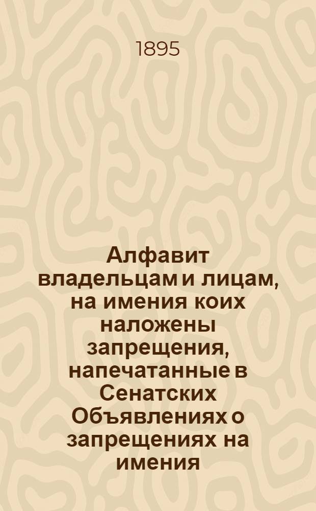 Алфавит владельцам и лицам, на имения коих наложены запрещения, напечатанные в Сенатских Объявлениях о запрещениях на имения. за 1895 год : за 1895 год