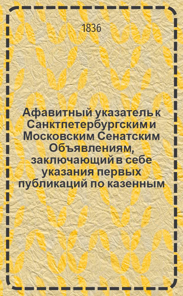 Афавитный указатель к Санктпетербургским и Московским Сенатским Объявлениям, заключающий в себе указания первых публикаций по казенным, правительственным и судебным делам. 1836, № 5 (нояб.) : 1836, № 5 (нояб.)