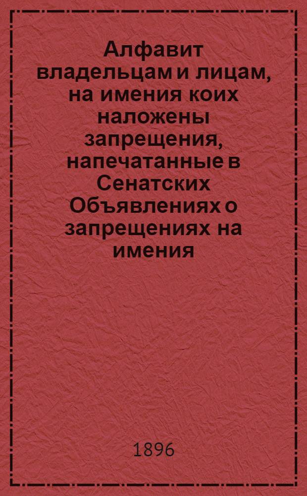 Алфавит владельцам и лицам, на имения коих наложены запрещения, напечатанные в Сенатских Объявлениях о запрещениях на имения. за 1896 год : за 1896 год