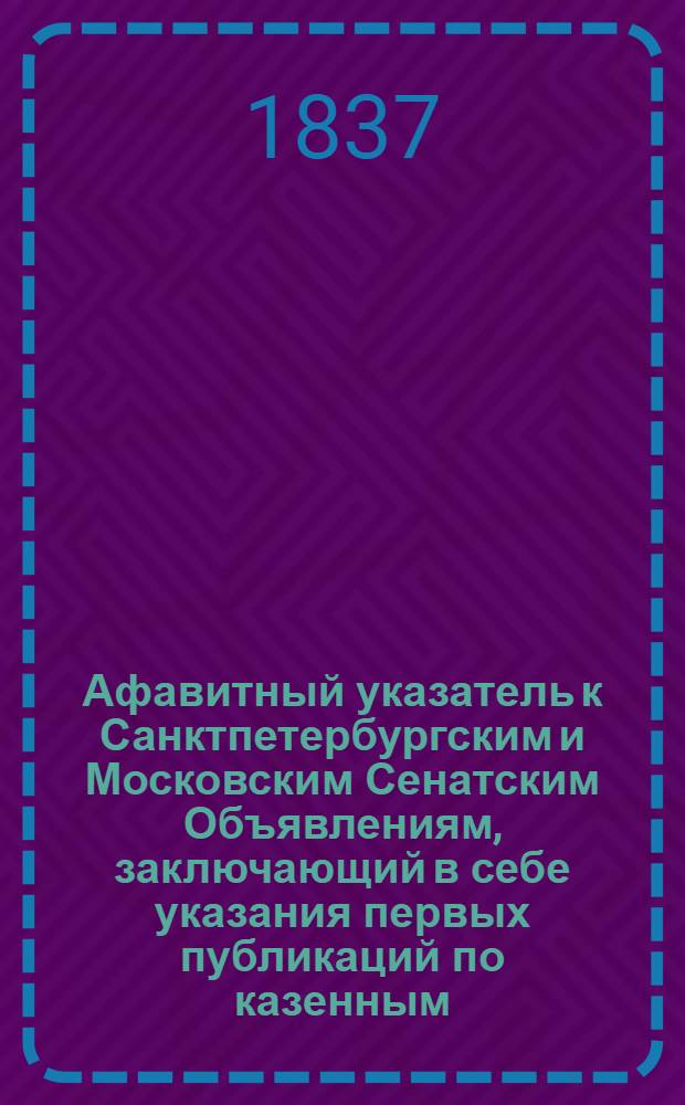 Афавитный указатель к Санктпетербургским и Московским Сенатским Объявлениям, заключающий в себе указания первых публикаций по казенным, правительственным и судебным делам. 1837, № 8 (февр.) : 1837, № 8 (февр.)