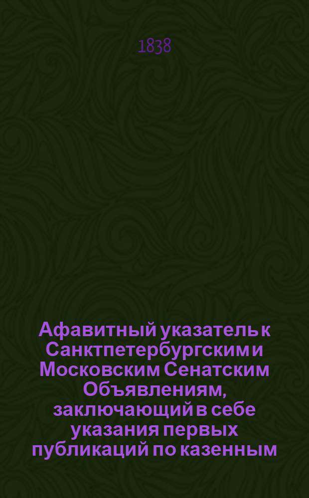 Афавитный указатель к Санктпетербургским и Московским Сенатским Объявлениям, заключающий в себе указания первых публикаций по казенным, правительственным и судебным делам. 1838, № 26 (авг.) : 1838, № 26 (авг.)