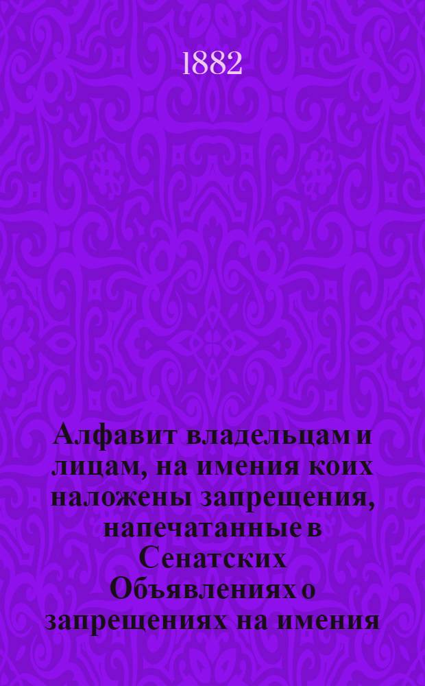 Алфавит владельцам и лицам, на имения коих наложены запрещения, напечатанные в Сенатских Объявлениях о запрещениях на имения. за 1882 год : за 1882 год