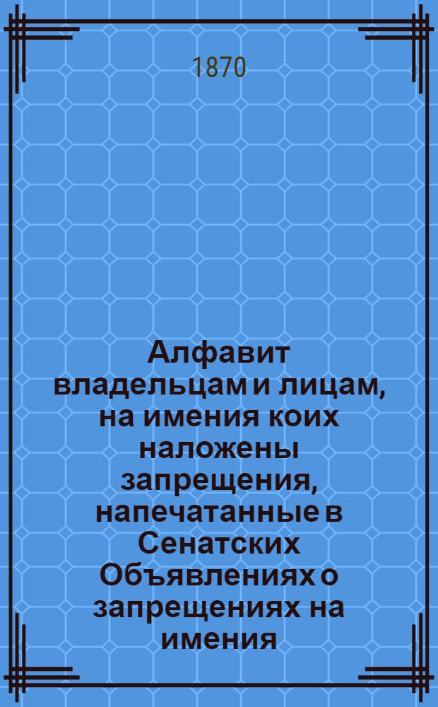 Алфавит владельцам и лицам, на имения коих наложены запрещения, напечатанные в Сенатских Объявлениях о запрещениях на имения. за 1870 год : за 1870 год