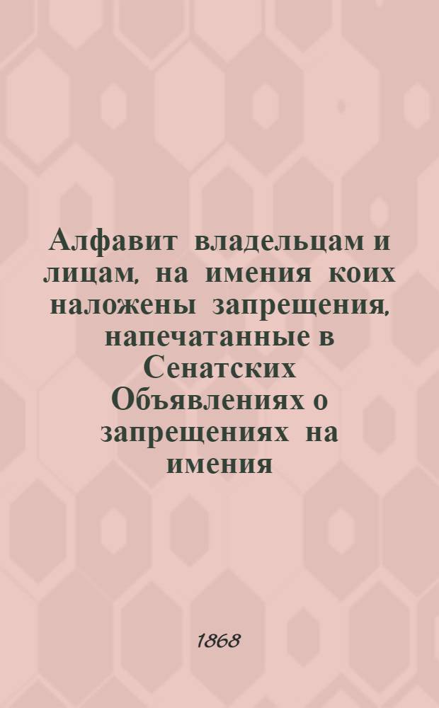 Алфавит владельцам и лицам, на имения коих наложены запрещения, напечатанные в Сенатских Объявлениях о запрещениях на имения. за 1868 год : за 1868 год