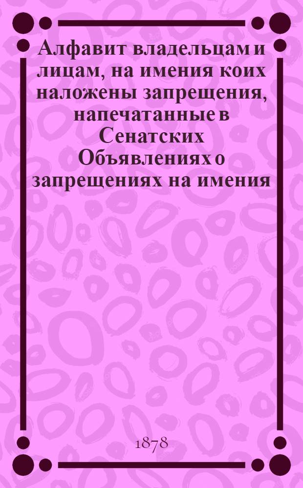 Алфавит владельцам и лицам, на имения коих наложены запрещения, напечатанные в Сенатских Объявлениях о запрещениях на имения. за 1878 год : за 1878 год