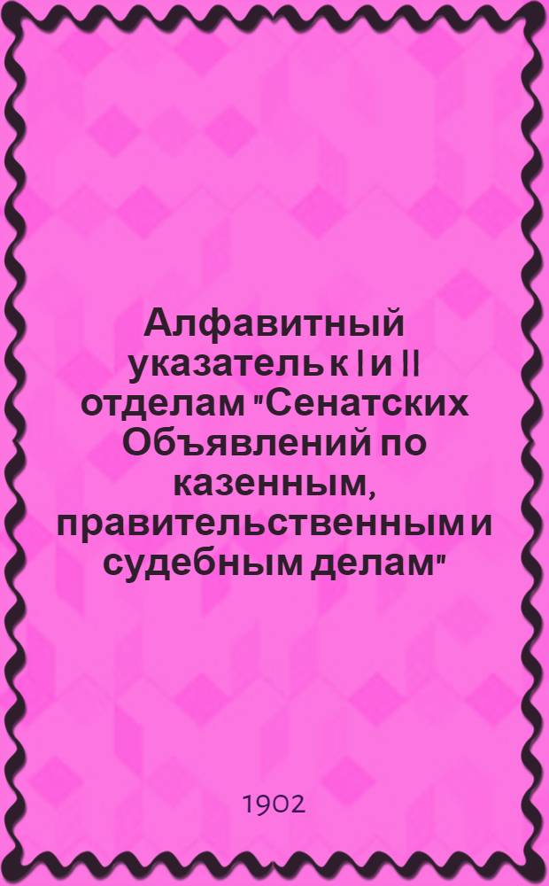 Алфавитный указатель к I и II отделам "Сенатских Объявлений по казенным, правительственным и судебным делам". 1902, апр. - июнь : 1902, апр. - июнь
