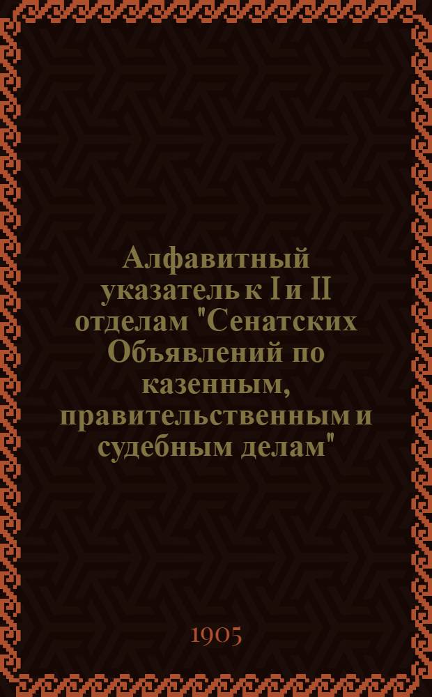 Алфавитный указатель к I и II отделам "Сенатских Объявлений по казенным, правительственным и судебным делам". 1905, апр. - июнь : 1905, апр. - июнь