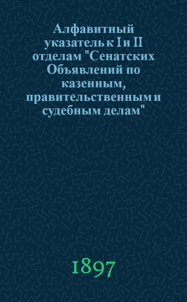 Алфавитный указатель к I и II отделам "Сенатских Объявлений по казенным, правительственным и судебным делам". 1897, янв. - март : 1897, янв. - март