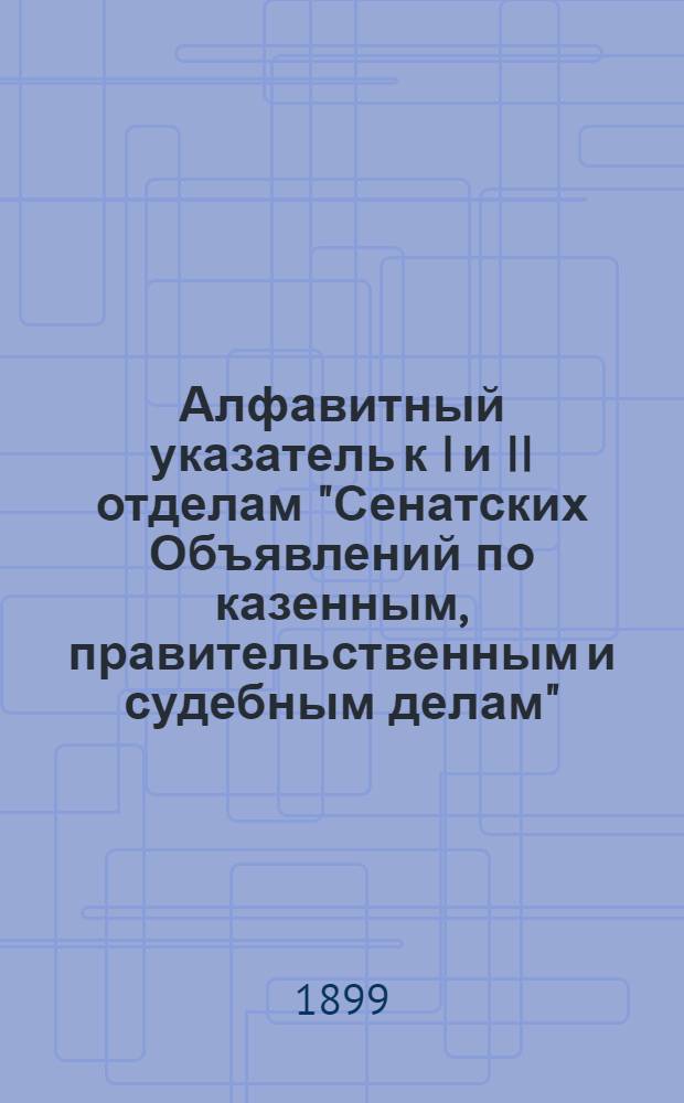 Алфавитный указатель к I и II отделам "Сенатских Объявлений по казенным, правительственным и судебным делам". 1899, янв. - март : 1899, янв. - март