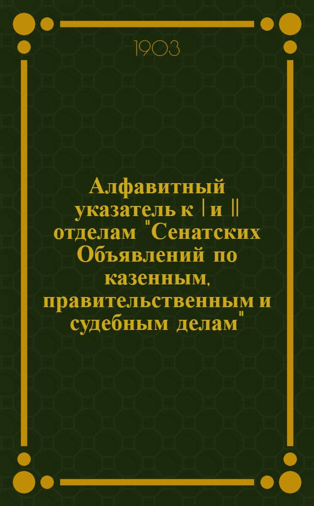 Алфавитный указатель к I и II отделам "Сенатских Объявлений по казенным, правительственным и судебным делам". 1903, янв. - март : 1903, янв. - март