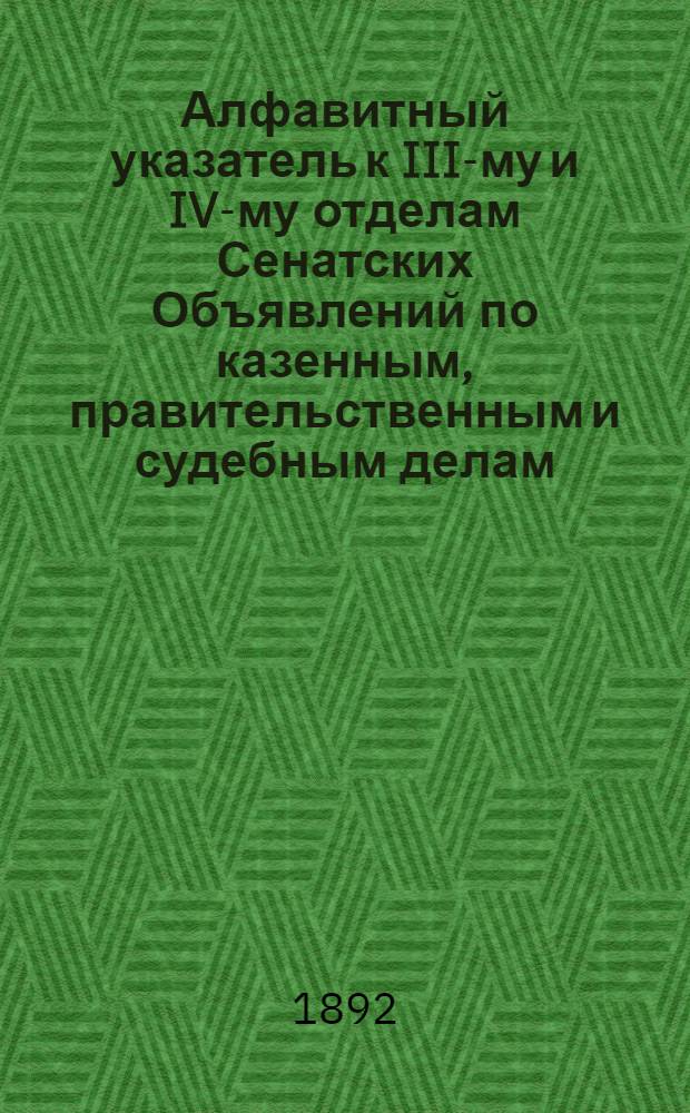 Алфавитный указатель к III-му и IV-му отделам Сенатских Объявлений по казенным, правительственным и судебным делам. 1892, янв. - март : 1892, янв. - март