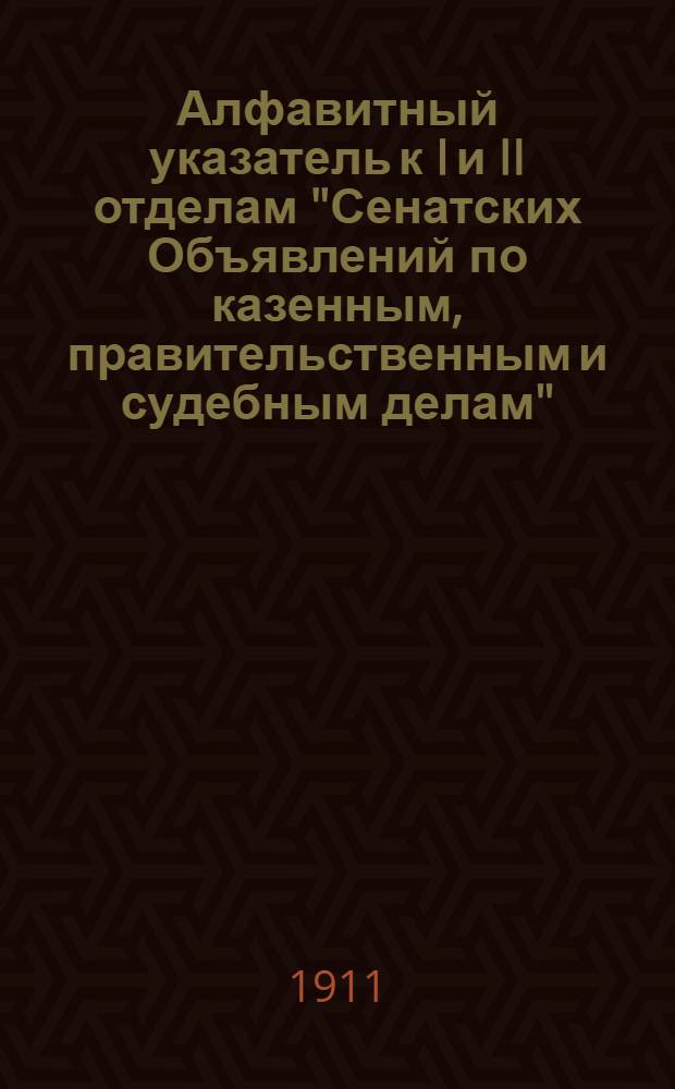 Алфавитный указатель к I и II отделам "Сенатских Объявлений по казенным, правительственным и судебным делам". 1911, окт. - дек. : 1911, окт. - дек.